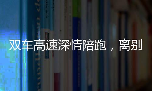 双车高速深情陪跑，离别之际独特双闪告别仪式引热议