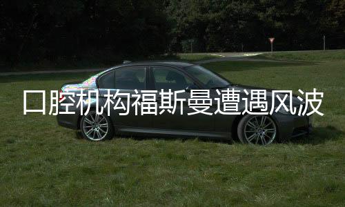 口腔机构福斯曼遭遇风波，事件深度解析