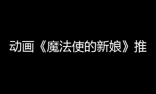 动画《魔法使的新娘》推出视觉小说游戏 《魔法师的新娘：盛夏之幻与梦想之旅》
