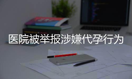 医院被举报涉嫌代孕行为后重操旧业引发社会关注