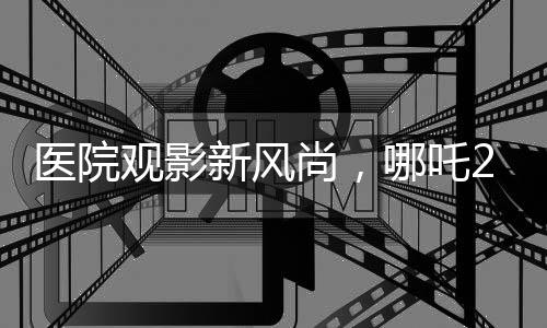医院观影新风尚，哪吒2燃情放映