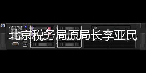北京税务局原局长李亚民被查，揭开税务领域的反腐新篇章
