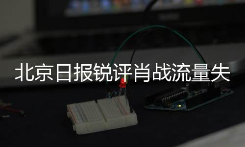 北京日报锐评肖战流量失灵，探寻背后的原因与启示