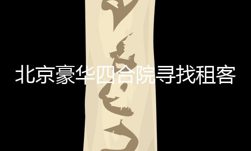 北京豪华四合院寻找租客，豪华设施配置一应俱全，租金仅需258万起