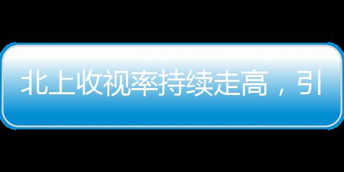 北上收视率持续走高，引领电视剧市场新热潮
