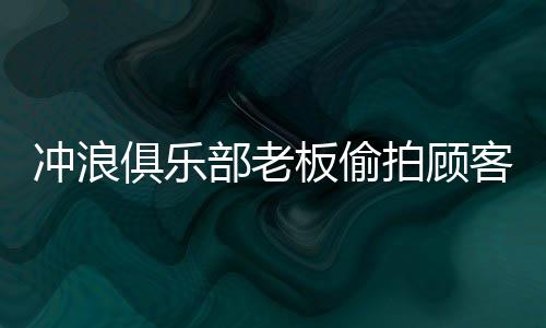 冲浪俱乐部老板偷拍顾客洗澡被拘事件内幕揭秘