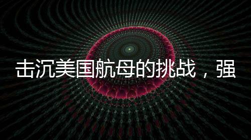 击沉美国航母的挑战，强大的防御与无与伦比的制海权
