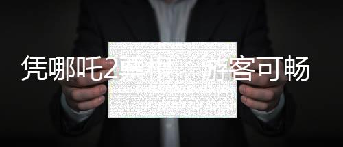 凭哪吒2票根，游客可畅游多个景区——文化旅游融合新篇章