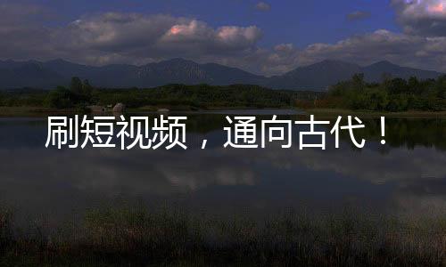刷短视频，通向古代！
