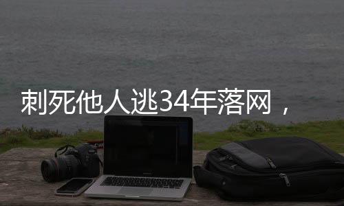 刺死他人逃34年落网，正义终将实现