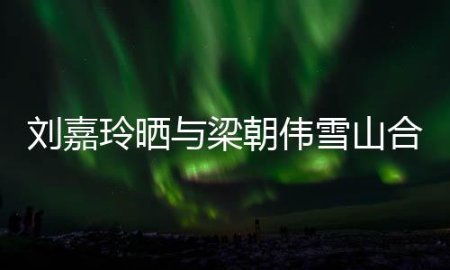 刘嘉玲晒与梁朝伟雪山合照，共赏绝美景致
