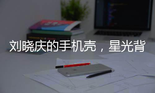 刘晓庆的手机壳，星光背后的独特时尚选择