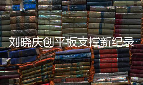 刘晓庆创平板支撑新纪录，超越自我，挑战极限，以惊人的毅力展现健康之美