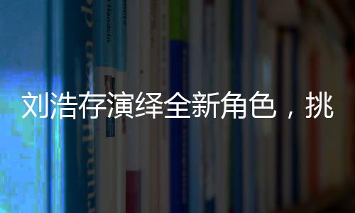 刘浩存演绎全新角色，挑战饰演母亲角色