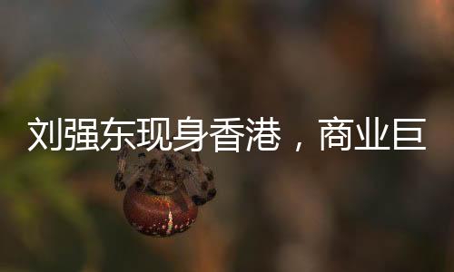 刘强东现身香港，商业巨头再度亮相引发关注