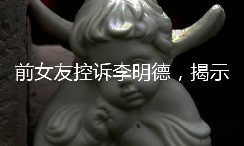 前女友控诉李明德，揭示艺人背后的故事
