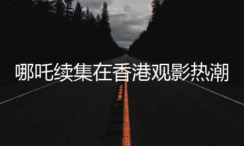哪吒续集在香港观影热潮持续，排片量远超美队4，影迷热情高涨