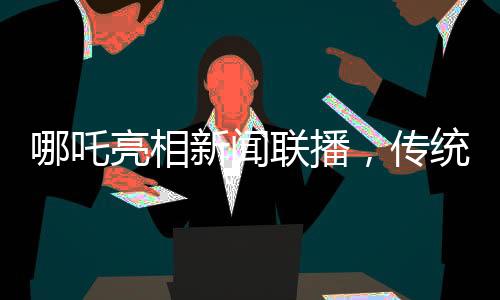 哪吒亮相新闻联播，传统文化与现代传播融合瞩目