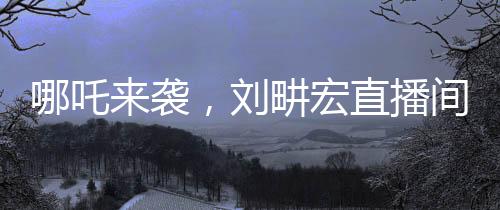 哪吒来袭，刘畊宏直播间健身狂潮再掀高潮