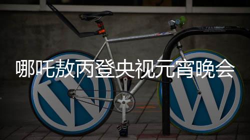 哪吒敖丙登央视元宵晚会，传统文化与现代舞台的璀璨交融