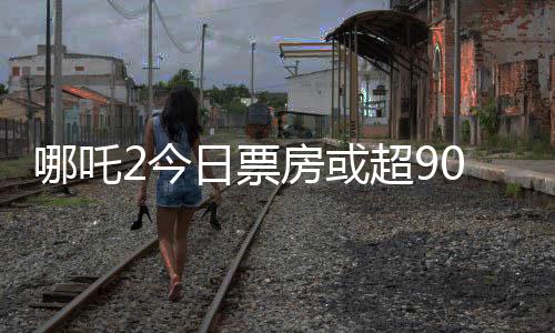 哪吒2今日票房或超90亿，刷新纪录的热门电影分析