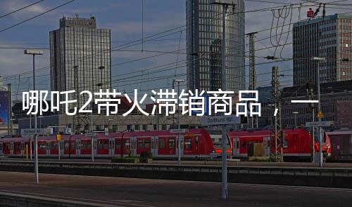 哪吒2带火滞销商品，一场神奇营销风暴来袭
