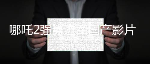 哪吒2强势进军国产影片出海榜前15，文化输出再显华章