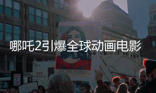 哪吒2引爆全球动画电影市场，登顶全球动画电影票房榜
