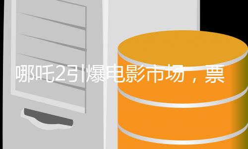 哪吒2引爆电影市场，票房预期最终或达150亿