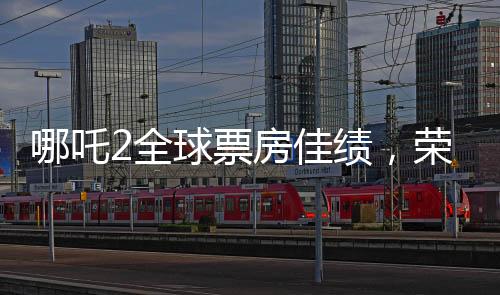 哪吒2全球票房佳绩，荣登全球榜前六名