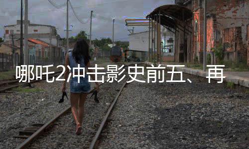 哪吒2冲击影史前五、再度刷新票房纪录的传奇之旅