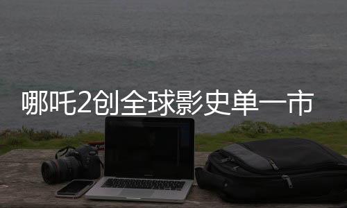 哪吒2创全球影史单一市场票房新纪录，位列第一