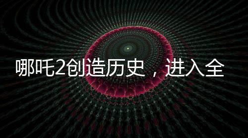 哪吒2创造历史，进入全球影史票房TOP15