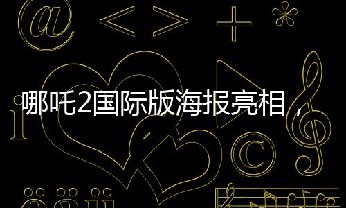 哪吒2国际版海报亮相，文化交融引领东方神话新篇章