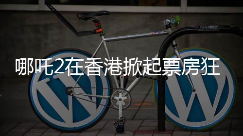 哪吒2在香港掀起票房狂潮，连续4天登顶单日票房榜