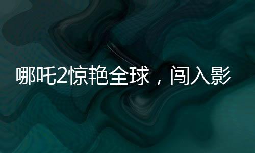 哪吒2惊艳全球，闯入影史票房榜前22位