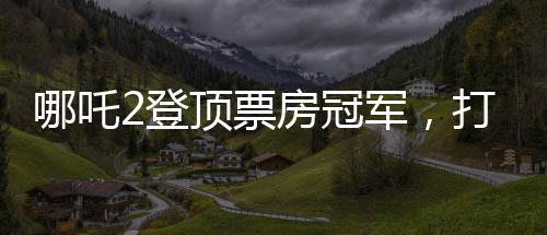 哪吒2登顶票房冠军，打破纪录，再创辉煌