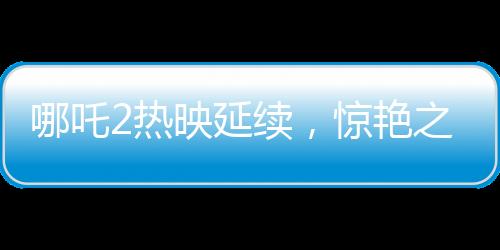 哪吒2热映延续，惊艳之作延长上映至3月30日