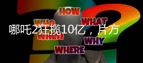 哪吒2狂揽10亿，片方能分巨额收益，电影产业的胜利