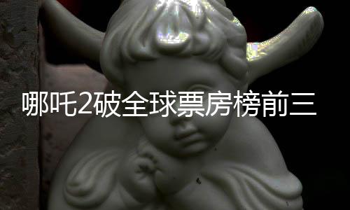 哪吒2破全球票房榜前三十，创华语电影新篇章