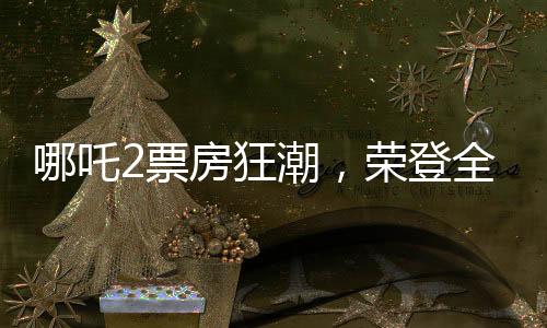哪吒2票房狂潮，荣登全球影史TOP15榜单