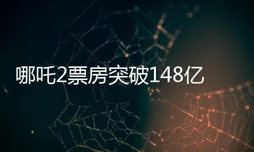哪吒2票房突破148亿，刷新多项记录