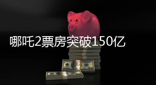 哪吒2票房突破150亿，创纪录的传奇再现