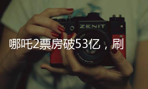 哪吒2票房破53亿，刷新多项记录，成为年度最热电影