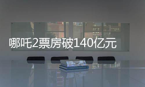 哪吒2票房破140亿元，刷新多项记录，成为年度热门话题！