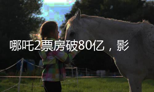 哪吒2票房破80亿，影视奇景再现辉煌