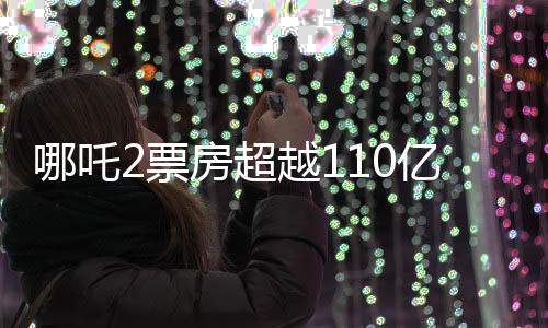 哪吒2票房超越110亿，再燃观众热情，打破多项记录