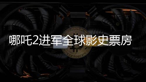 哪吒2进军全球影史票房榜前28，再创华语电影神话