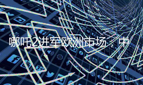 哪吒2进军欧洲市场，中国新能源汽车的国际化新篇章