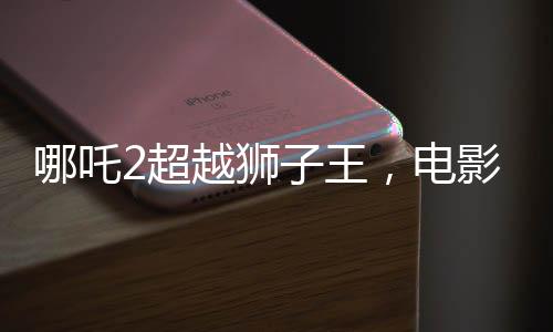 哪吒2超越狮子王，电影新里程碑的诞生